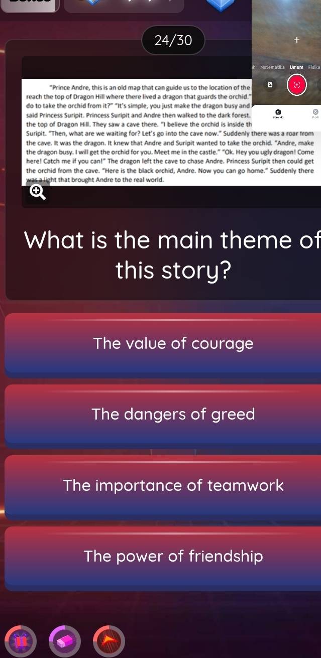 24/30
+
h Matematika Umum Fisika
"Prince Andre, this is an old map that can guide us to the location of the
reach the top of Dragon Hill where there lived a dragon that guards the orchid."
do to take the orchid from it?” “It’s simple, you just make the dragon busy and
said Princess Suripit. Princess Suripit and Andre then walked to the dark forest. 。
the top of Dragon Hill. They saw a cave there. "I believe the orchid is inside th
Suripit. "Then, what are we waiting for? Let's go into the cave now." Suddenly there was a roar from
the cave. It was the dragon. It knew that Andre and Suripit wanted to take the orchid. "Andre, make
the dragon busy. I will get the orchid for you. Meet me in the castle.” “Ok. Hey you ugly dragon! Come
here! Catch me if you can!" The dragon left the cave to chase Andre. Princess Suripit then could get
the orchid from the cave. "Here is the black orchid, Andre. Now you can go home.” Suddenly there
was a light that brought Andre to the real world.
④
What is the main theme of
this story?
The value of courage
The dangers of greed
The importance of teamwork
The power of friendship