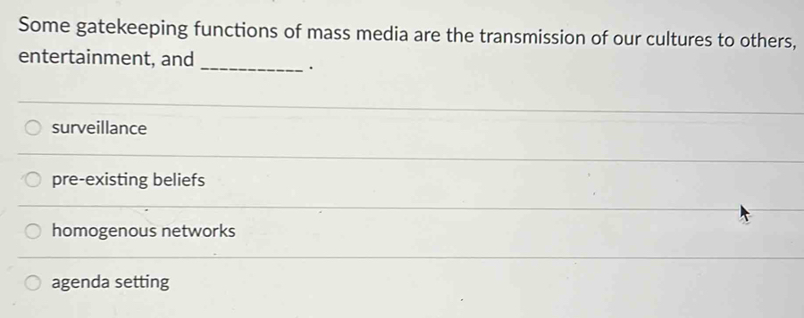 Some gatekeeping functions of mass media are the transmission of our cultures to others,
entertainment, and_
.
surveillance
pre-existing beliefs
homogenous networks
agenda setting