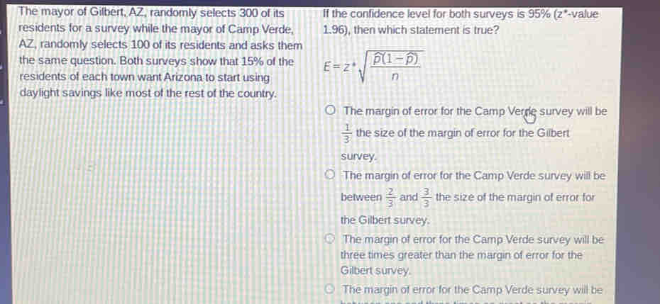 The mayor of Gilbert, AZ, randomly selects 300 of its If the confidence level for both surveys is 95% (z*-value
residents for a survey while the mayor of Camp Verde, 1.96), then which statement is true?
AZ, randomly selects 100 of its residents and asks them
the same question. Both surveys show that 15% of the
residents of each town want Arizona to start using E=z· sqrt(frac widehat p)(1-widehat p)n
daylight savings like most of the rest of the country.
The margin of error for the Camp Verre survey will be
 1/3  the size of the margin of error for the Gilbert
survey.
The margin of error for the Camp Verde survey will be
between  2/3  and  3/3  the size of the margin of error for
the Gilbert survey.
The margin of error for the Camp Verde survey will be
three times greater than the margin of error for the
Gilbert survey.
The margin of error for the Camp Verde survey will be