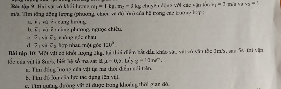 Bài tập 9: Hai vật có khối lượng m_1=1kg, m_2=3kg chuyển động với các vận tốc v_1=3m/s và v_2=1
m/s. Tìm tổng động lượng (phương, chiều và độ lớn) của hệ trong các trường hợp : 
a. vector v_1 và vector v_2 cùng hướng. 
b. vector v_1 và vector v_2 cùng phương, ngược chiều. 
c. vector v_1 và vector v_2 vuông góc nhau 
d. vector v_1 và vector v_2 hợp nhau một góc 120^0. 
Bài tập 10: Một vật có khối lượng 2kg, tại thời điểm bắt đầu khảo sát, vật có vận tốc 3m/s, sau 5s thì vận 
tốc của vật là 8m/s, biết hệ số ma sát là mu =0,5. Lấy g=10ms^(-2). 
a. Tìm động lượng của vật tại hai thời điểm nói trên. 
b. Tìm độ lớn của lực tác dụng lên vật. 
c. Tìm quãng đường vật đi được trong khoảng thời gian đó.