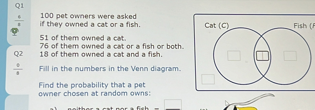 100 pet owners were asked
 6/8  if they owned a cat or a fish. Fish (f
51 of them owned a cat.
76 of them owned a cat or a fish or both. 
Q2 18 of them owned a cat and a fish.
 0/8  Fill in the numbers in the Venn diagram. 
Find the probability that a pet 
owner chosen at random owns: