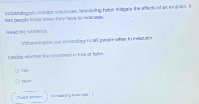 Volcanologists monitor volcanoes. Monitoring helps mitigate the effects of an eruption. It
lets people know when they have to evacuate.
Read the sentence.
Volcanologists use technology to tell people when to-evacuate.
Decide whether the statement is true or false.
true
false
Check answer Remaining Attempts : 1