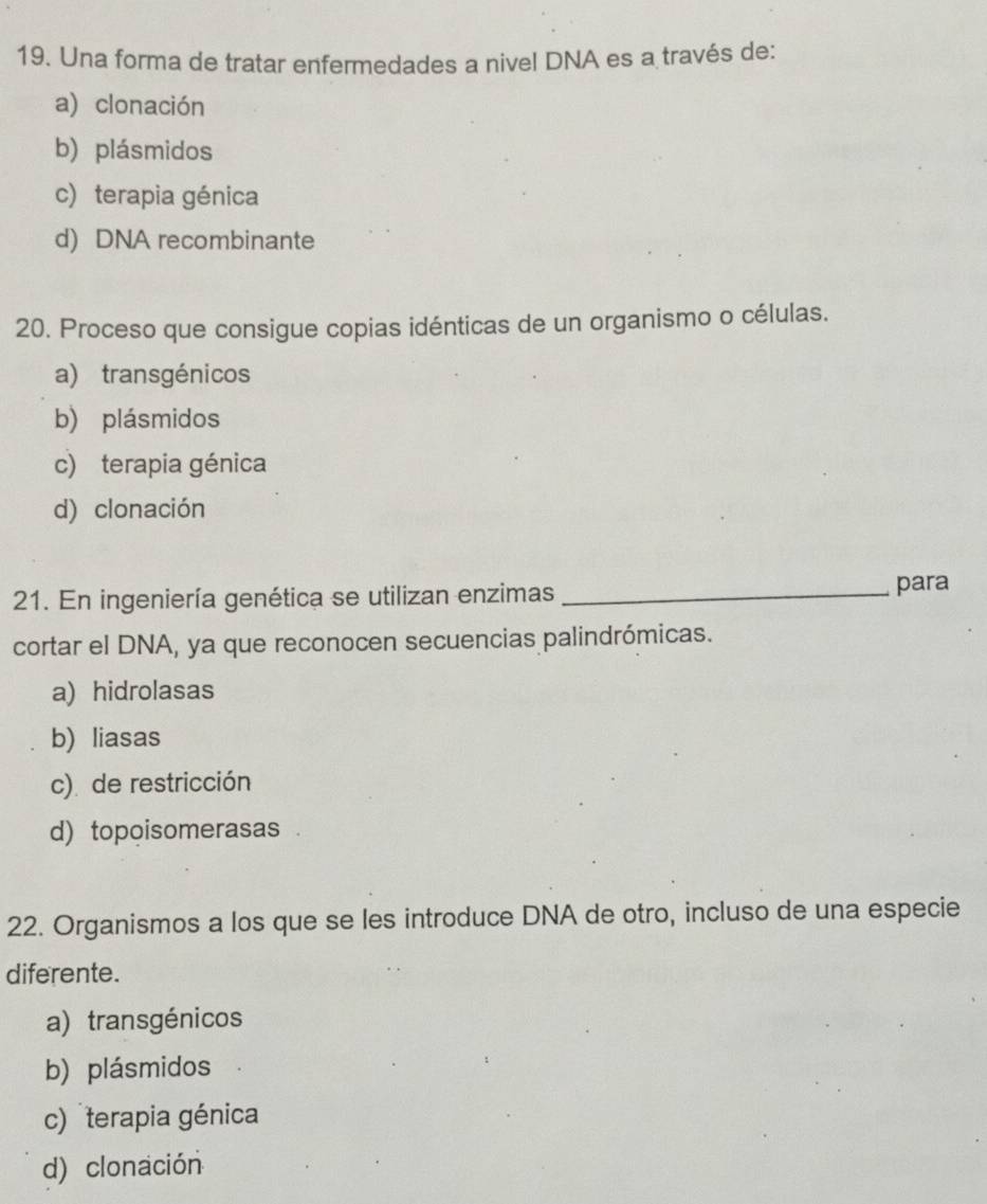 Una forma de tratar enfermedades a nivel DNA es a través de:
a) clonación
b) plásmidos
c) terapia génica
d) DNA recombinante
20. Proceso que consigue copias idénticas de un organismo o células.
a) transgénicos
b) plásmidos
c) terapia génica
d) clonación
21. En ingeniería genética se utilizan enzimas _para
cortar el DNA, ya que reconocen secuencias palindrómicas.
a) hidrolasas
b) liasas
c) de restricción
d) topoisomerasas 
22. Organismos a los que se les introduce DNA de otro, incluso de una especie
diferente.
a) transgénicos
b) plásmidos
c) terapia génica
d) clonación