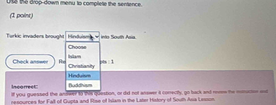 Use the drop-down menu to complete the sentence.
(1 point)
Turkic invaders brought Hinduism into South Asia.
Choose
Islam
Check answer Re pts : 1
Christianity
Hinduism
Incorrect: Buddhism
If you guessed the answer to this question, or did not answer it correctly, go back and revew the istruction and
resources for Fall of Gupta and Rise of Islam in the Later History of South Asia Lesson