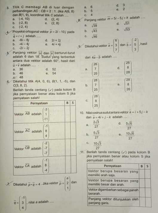 Titik C membagi AB di luar dengan a. 6 d. 3
perbandingan AC:CB=2:1. Jika A(6,8) b. 5 e. 2
dan B(1,9) koordinat titik C adalah .... C. 4
a. (-4,10) d. (2,4) 8. Panjang vektor overline m=5i-5j+k adalah ....
b. (-2,8) e. (2,8) a. sqrt(39) d. sqrt(51)
C. (-2,4)
4. Proyeksi ortogonal vektor overline p=2i-10j pada b. sqrt(43) e, sqrt(53)
overline q=i+j adalah ....
C. sqrt(46)
a. -8i-8j d. 2i+2j
b. -4i-4j e. 4i+4j
C. -2i-2j 9. Diketahui vektor overline a=beginpmatrix 6 3 7endpmatrix dan overline b=beginpmatrix -2 5 3endpmatrix . hasil
5. Panjang vektor |vector u| dan overline v| berturut-turut
adalah 6 dan 18. Sudut yang terbentuk dari 4overline a-overline b adalah ....
antara dua vektor adalah 60° , hasil dari
overline u· overline v adalah ....
a. 36 d. 52 a. beginpmatrix 26 7 25endpmatrix d. beginpmatrix 26 8 28endpmatrix
b. 46 e. 54
0. 48
6. Diketahui titik A(4,0,6),B(1,1,-5) , dan beginpmatrix 28 7 25endpmatrix e, beginpmatrix 28 8 26endpmatrix
C(3,8,2).
b.
Berilah tanda centang (√) pada kolom B
jika pernyataan benar atau kolom S jika
C. beginpmatrix 28 8 25endpmatrix
10. Nilai cosinus sudut antara vektor overline a=i+5j-k
dan overline a=4i+j-k adalah ....
a.  2sqrt(3)/27  d.  5sqrt(6)/27 
b.  5sqrt(3)/27  e.  10sqrt(6)/27 
C.  10sqrt(3)/27 
11. Berilah tanda centang (√) pada kolom B
jika pernyataan benar atau kolom S jika
pernyataan salah!
7. Diketahui overline p· overline q=4. Jika vektor overline p=beginpmatrix a 2 1endpmatrix dan
overline q=beginpmatrix -1 3 4endpmatrix . , nilai a adalah ....