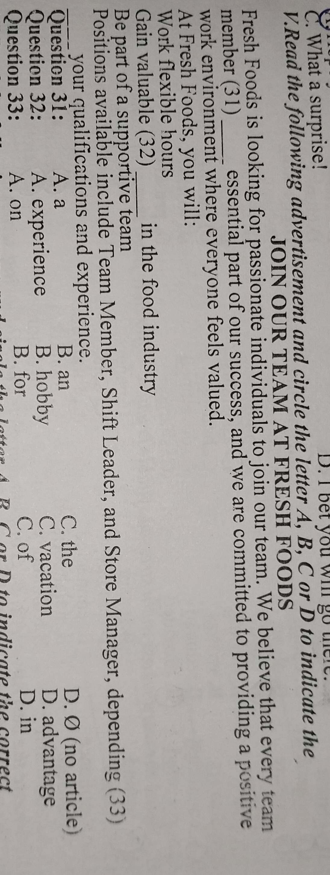 C. What a surprise! D. I bet you wi go there.
V.Read the following advertisement and circle the letter A, B, C or D to indicate the
JOIN OUR TEAM AT FRESH FOODS
Fresh Foods is looking for passionate individuals to join our team. We believe that every team
member (31)_ essential part of our success, and we are committed to providing a positive
work environment where everyone feels valued.
At Fresh Foods, you will:
Work flexible hours
Gain valuable (32) in the food industry
Be part of a supportive team
Positions available include Team Member, Shift Leader, and Store Manager, depending (33)
your qualifications and experience.
B. an C. the
_Question 31: A. a D. Ø (no article)
Question 32: A. experience
B. hobby C. vacation D. advantage
Question 33: A. on
B. for C. of D. in
B C or D to indicate the correct