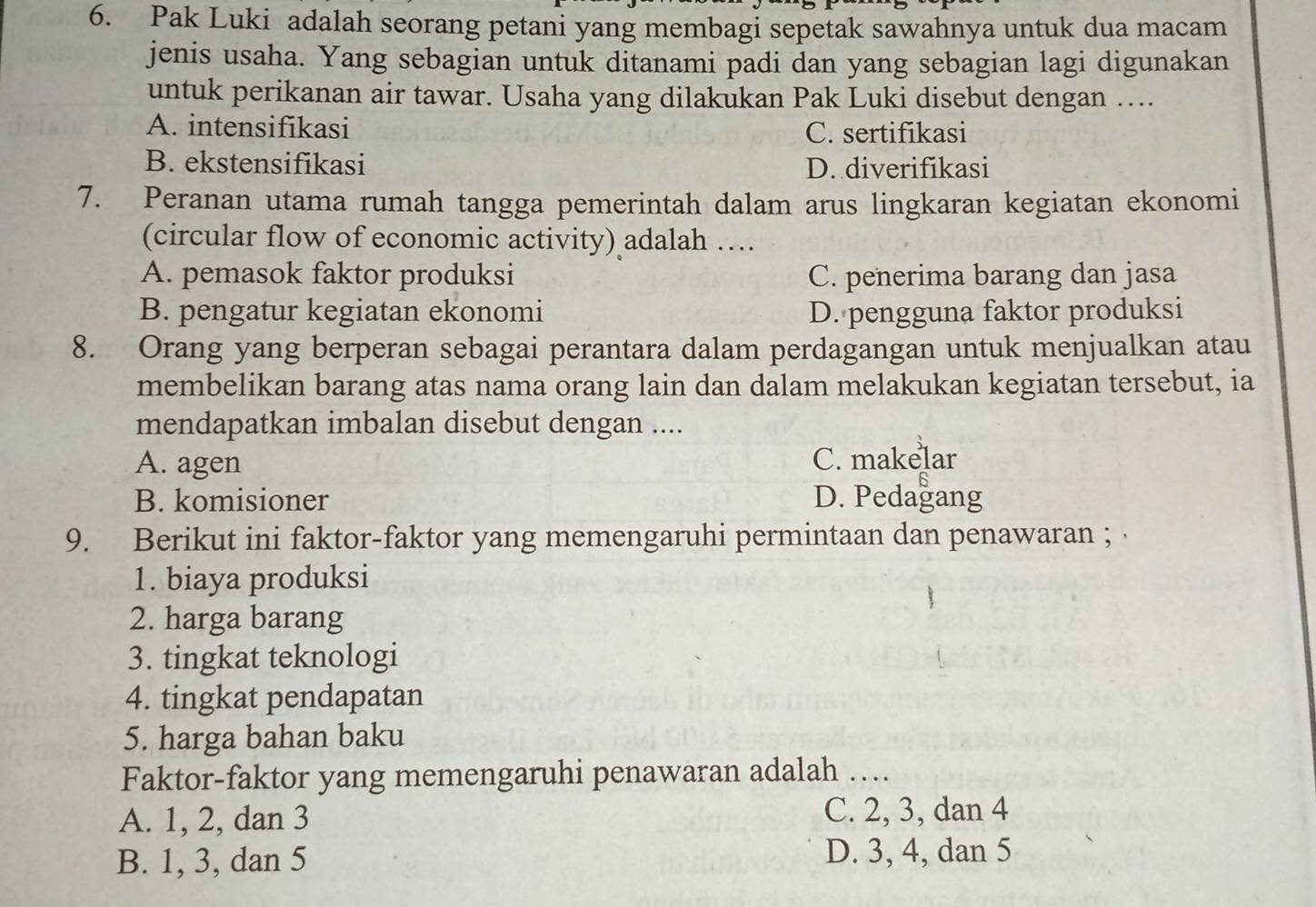 Pak Luki adalah seorang petani yang membagi sepetak sawahnya untuk dua macam
jenis usaha. Yang sebagian untuk ditanami padi dan yang sebagian lagi digunakan
untuk perikanan air tawar. Usaha yang dilakukan Pak Luki disebut dengan ….
A. intensifikasi C. sertifikasi
B. ekstensifikasi D. diverifikasi
7. Peranan utama rumah tangga pemerintah dalam arus lingkaran kegiatan ekonomi
(circular flow of economic activity) adalah …
A. pemasok faktor produksi C. penerima barang dan jasa
B. pengatur kegiatan ekonomi D. pengguna faktor produksi
8. Orang yang berperan sebagai perantara dalam perdagangan untuk menjualkan atau
membelikan barang atas nama orang lain dan dalam melakukan kegiatan tersebut, ia
mendapatkan imbalan disebut dengan ....
A. agen C. makelar
B. komisioner D. Pedagang
9. Berikut ini faktor-faktor yang memengaruhi permintaan dan penawaran ;
1. biaya produksi
2. harga barang
3. tingkat teknologi
4. tingkat pendapatan
5. harga bahan baku
Faktor-faktor yang memengaruhi penawaran adalah …_
A. 1, 2, dan 3 C. 2, 3, dan 4
B. 1, 3, dan 5 D. 3, 4, dan 5