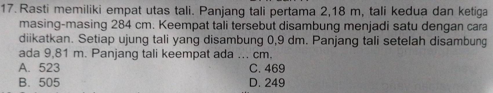 Rasti memiliki empat utas tali. Panjang tali pertama 2, 18 m, tali kedua dan ketiga
masing-masing 284 cm. Keempat tali tersebut disambung menjadi satu dengan cara
diikatkan. Setiap ujung tali yang disambung 0,9 dm. Panjang tali setelah disambung
ada 9,81 m. Panjang tali keempat ada ... cm.
A. 523 C. 469
B. 505 D. 249