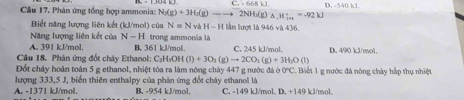 - 1304 kJ. C. - 6 68kJ D. -540k J
Câu 17. Phản ứng tồng hợp ammonia: N_2(g)+3H_2(g)to 2NH_3(g) △ _rH_(298)°=-92kJ
Biết năng lượng liên kết (kJ/mol) của Nequiv N vaH-H lần lượt là 946 và 436.
Năng lượng liên kết của N-H trong ammonia là
A. 391 kJ/mol. B. 361 kJ/mol. C. 245 kJ/mol. D. 490 kJ/mol.
Câu 18. Phản ứng đốt cháy Ethanol: C_2H_5OH(l)+3O_2(g)to 2CO_2(g)+3H_2O(l)
Đốt cháy hoàn toàn 5 g ethanol, nhiệt tỏa ra làm nóng chảy 447 g nước đá ở 0°C. Biết 1 g nước đá nóng chảy hấp thụ nhiệt
lượng 333,5 J, biến thiên enthalpy của phản ứng đốt cháy ethanol là
A. -1371 kJ/mol. B. -954 kJ/mol. C. -149 kJ/mol. D. +149 kJ/mol.