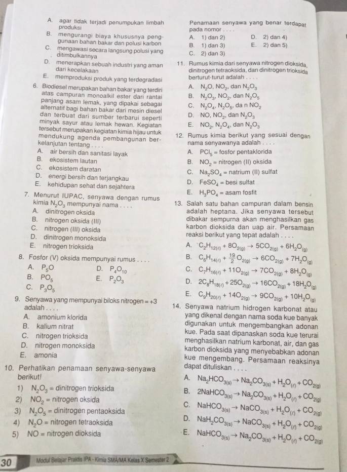 A. agar tidak terjadi penumpukan limbah Penamaan senyawa yang benar terdapa
produksi pada nomor .
B. mengurangi biaya khususnya peng A. 1) dan 2) D. 2) dan 4)
gunaan bahan bakar dan polusi karbon B. 1) dan 3) E. 2) dan 5)
C. mengawasi secara langsung polusi yang C. 2) dan 3)
ditimbulkannya
D. menerapkan sebuah industri yang aman 11. Rumus kimia dari senyawa nitrogen dioksida.
dari kecelakaan dinitrogen tetraoksida, dan dinitrogen trioksida
E. memproduksi produk yang terdegradasi berturut-turut adalah . . . .
6. Biodiesel merupakan bahan bakar yang terdiri A. N_2O,NO_2, dan N_2O_3
atas campuran monoalkil ester dari rantai B. N_2O_3,NO_2 , dan N_2O_5
panjang asam lemak, yang dipakai sebagai C. N_2O_4,N_2O_5, da nNO_2
afternatif bagi bahan bakar dari mesin diesel
dan terbuat dari sumber terbarui seperti D. NO,NO_2, dan N_2O_3
minyak sayur atau lemak hewan. Kegiatan E. NO_2,N_2O_4, dan N_2O_3
tersebut merupakan kegiatan kimia hijau untuk
mendukung agenda pembangunan ber 12. Rumus kimia berikut yang sesuai dengan
nama senyawanya adalah . . . .
kelanjutan tentang . . . . A. PCl_5=
A. air bersih dan sanitasi layak fosfor pentaklorida
B. ekosistem lautan B. NO_2= nitrogen (II) oksida
C. ekosistem daratan C. Na_2SO_4=
D. energi bersih dan terjangkau D. FeSO_4= natrium (II) sulfat
E. kehidupan sehat dan sejahtera E. H_3PO_4=asam besi sulfat
7. Menurut IUPAC, senyawa dengan rumus  fosfit
kimia N_2O_3 mempunyai nama . . . . 13. Salah satu bahan campuran dalam bensin
A. dinitrogen oksida adalah heptana. Jika senyawa tersebut
B. nitrogen oksida (III) dibakar sempurna akan menghasilkan gas
C. nitrogen (III) oksida karbon dioksida dan uap air. Persamaan
D. dinitrogen monoksida reaksi berikut yang tepat adalah . . . .
E. nitrogen trioksida
A. C_2H_12(g)+8O_2(g)to 5CO_2(g)+6H_2O_(g)
8. Fosfor (V) oksida mempunyai rumus . . . . B. C_6H_14(r)+ 19/2 O_2(g)to 6CO_2(g)+7H_2O_(g)
A. P_5O D. P_4O_10 C. C_7H_16(g)+11O_2(g)to 7CO_2(g)+8H_2O_(g)
B. PO_5 E. P_2O_3 D. 2C_8H_18(l)+25O_2(g)to 16CO_2(g)+18H_2O_(g)
C. P_3O_5
E. C_9H_2017+14O_2(g)to 9CO_2(g)+10H_2O_(g)
9. Senyawa yang mempunyai biloks nitrogen =+3 14. Senyawa natrium hidrogen karbonat atau
adalah
A. amonium klorida yang dikenal dengan nama soda kue banyak
digunakan untuk mengembangkan adonan
B. kalium nitrat kue. Pada saat dipanaskan soda kue terurai
C. nitrogen trioksida menghasilkan natrium karbonat, air, dan gas
D. nitrogen monoksida karbon dioksida yang menyebabkan adonan
E. amonia kue mengembang. Persamaan reaksinya
10. Perhatikan penamaan senyawa-senyawa dapat dituliskan . .
A.
berikut! Na_2HCO_3(s)to Na_2CO_3(s)+H_2O_(r)+CO_2(g)
1) N_2O_3= dinitrogen trioksida
B.
2) NO_2= nitrogen oksida
C. 2NaHCO_3(s)to Na_2CO_3(s)+H_2O_(r)+CO_2(g)
3) N_2O_5= dinitrogen pentaoksida
4) N_2O= nitrogen tetraoksida
D. NaHCO_3(s)to NaCO_3(s)+H_2O_(r)+CO_2(g)
5) NO= nitrogen dioksida E. NaH_2CO_3(s)to NaCO_3(s)+H_2O_(r)+CO_2(g)
NaHCO_3(s)to Na_2CO_3(s)+H_2O_(r)+CO_2(g)
30 Modul Belajar Praktis IPA - Kimia SMA/MA Kelas X Semester 2