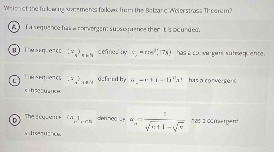 Which of the following statements follows from the Bolzano Weierstrass Theorem?
A If a sequence has a convergent subsequence then it is bounded.
B The sequence (a_n)_n∈ N defined by a_n=cos^2(17n) has a convergent subsequence.
C The sequence (a_n)_n∈ N defined by a_n=n+(-1)^nn! has a convergent
subsequence.
The sequence (a_n)_n∈ N defined by a_n= 1/sqrt(n+1)-sqrt(n) 
D has a convergent
subsequence.