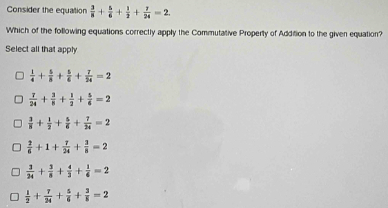 Consider the equation  3/8 + 5/6 + 1/2 + 7/24 =2. 
Which of the following equations correctly apply the Commutative Property of Addition to the given equation?
Select all that apply
 1/4 + 5/8 + 5/6 + 7/24 =2
 7/24 + 3/8 + 1/2 + 5/6 =2
 3/8 + 1/2 + 5/6 + 7/24 =2
 2/6 +1+ 7/24 + 3/8 =2
 3/24 + 3/8 + 4/3 + 1/6 =2
 1/2 + 7/24 + 5/6 + 3/8 =2