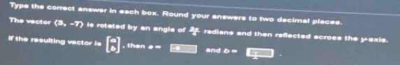 Type the correct answer in each box. Round your answers to two decimal places. 
The vector (3,-7) is rotated by an angle of  3x/4  radians and then reflected across the yaxis. 
If the resulting vector is beginbmatrix circ  circ endbmatrix , then a= and b= □.