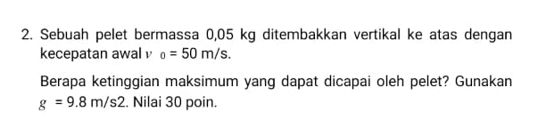 Sebuah pelet bermassa 0,05 kg ditembakkan vertikal ke atas dengan 
kecepatan awal o=50m/s. 
Berapa ketinggian maksimum yang dapat dicapai oleh pelet? Gunakan
g=9.8m/s2. Nilai 30 poin.