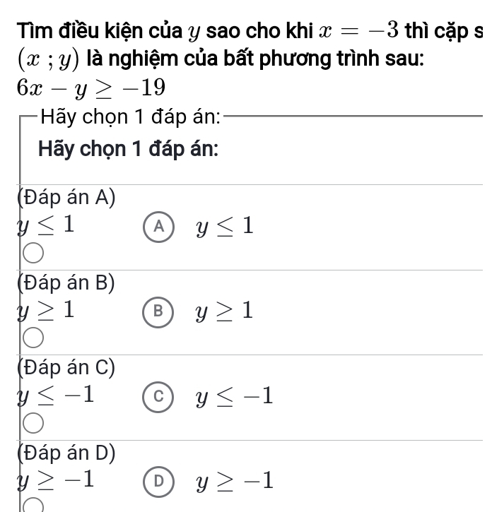 Tìm điều kiện của y sao cho khi x=-3 thì cặp s
(x;y) là nghiệm của bất phương trình sau:
6x-y≥ -19
Hãy chọn 1 đáp án:_
Hãy chọn 1 đáp án:
_
_
(Đáp án A)
y≤ 1
A y≤ 1
_
(Đáp án B)
y≥ 1
B y≥ 1
_
_
(Đáp án C)
y≤ -1 C y≤ -1
(Đáp án D)
_
y≥ -1 D y≥ -1