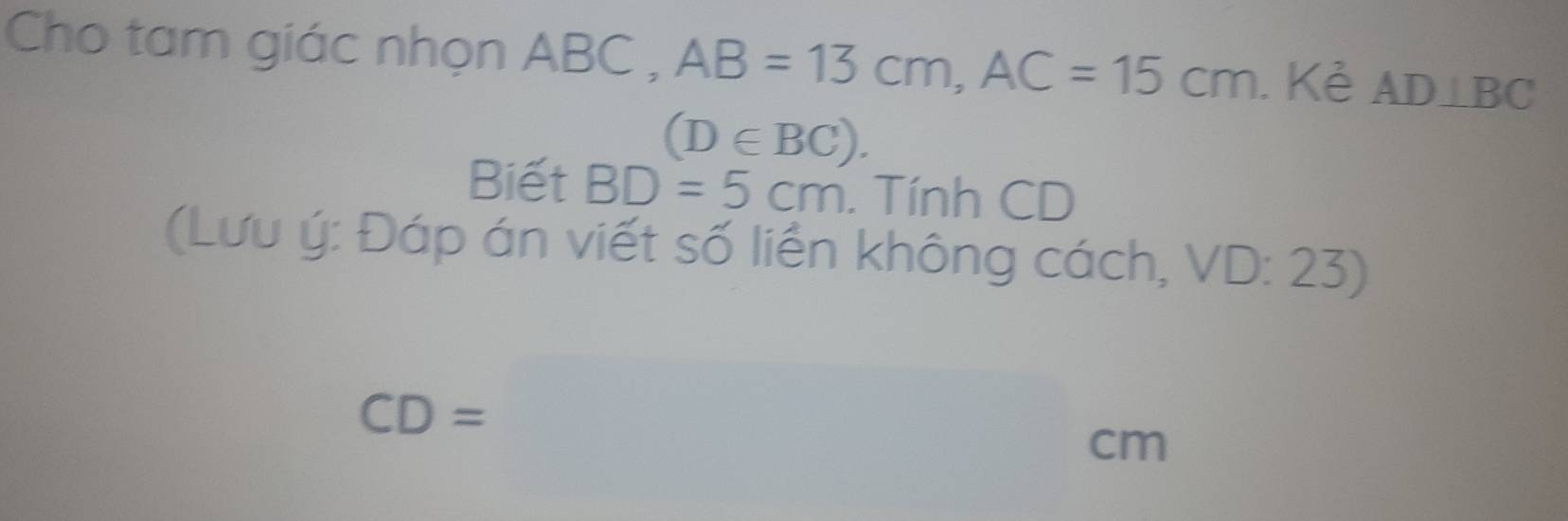 Cho tam giác nhọn ABC , AB=13cm, AC=15cm. Kẻ AD⊥ BC
(D∈ BC). 
Biết BD=5cm. Tính CD
(Lưu ý: Đáp án viết số liền không cách, V VL D: 23)
CD=□ cm