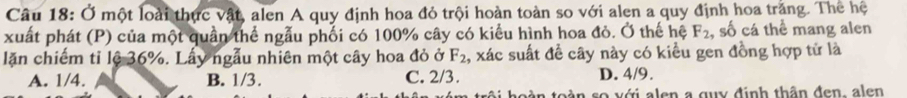 Ở một loài thực vật, alen A quy định hoa đỏ trội hoàn toàn so với alen a quy định hoa trắng. Thể hệ
xuất phát (P) của một quần thể ngẫu phối có 100% cây có kiểu hình hoa đỏ. Ở thế hệ F_2 , số cá thể mang alen
lặn chiếm tỉ lệ 36%. Lấy ngẫu nhiên một cây hoa đỏ ở F_2 , xác suất để cây này có kiều gen đồng hợp tử là
A. 1/4. B. 1/3. C. 2/3. D. 4/9.
v ân so với alen a quy định thân đen, alen
