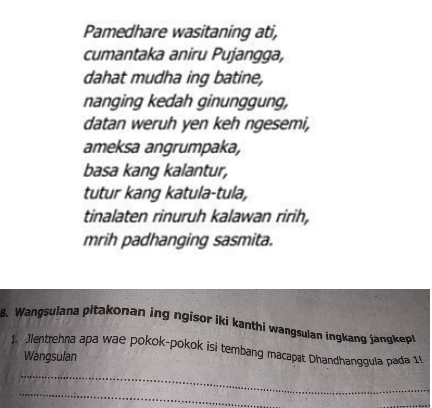 Pamedhare wasitaning ati, 
cumantaka aniru Pujangga, 
dahat mudha ing batine, 
nanging kedah ginunggung, 
datan weruh yen keh ngesemi, 
ameksa angrumpaka, 
basa kang kalantur, 
tutur kang katula-tula, 
tinalaten rinuruh kalawan ririh, 
mrih padhanging sasmita. 
B. Wangsulana pitakonan ing ngisor iki kanthi wangsulan ingkang jangkep! 
1. Jlentrehna apa wae pokok-pokok isi tembang macapat Dhandhanggula pada 1! 
Wangsulan 
_ 
_ 
_