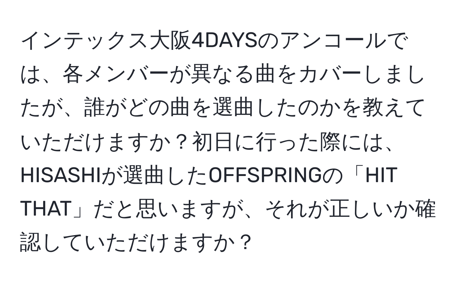 インテックス大阪4DAYSのアンコールでは、各メンバーが異なる曲をカバーしましたが、誰がどの曲を選曲したのかを教えていただけますか？初日に行った際には、HISASHIが選曲したOFFSPRINGの「HIT THAT」だと思いますが、それが正しいか確認していただけますか？