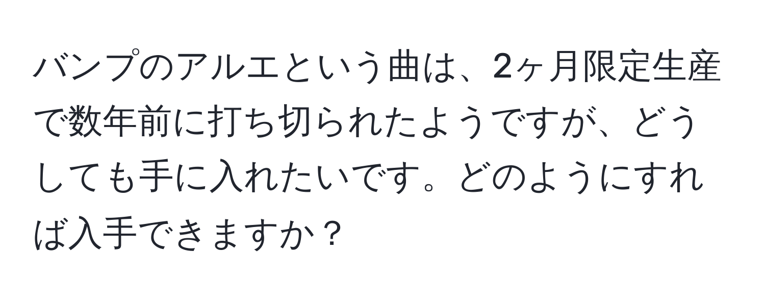 バンプのアルエという曲は、2ヶ月限定生産で数年前に打ち切られたようですが、どうしても手に入れたいです。どのようにすれば入手できますか？