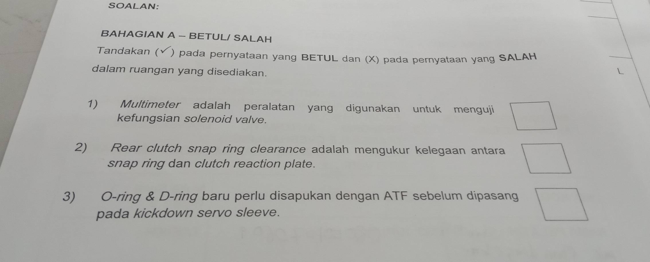 SOALAN: 
BAHAGIAN A - BETUL/ SALAH 
Tandakan ( (√ ) pada pernyataan yang BETUL dan (X) pada pernyataan yang SALAH 
dalam ruangan yang disediakan. 
1) Multimeter adalah peralatan yang digunakan untuk menguji □  
kefungsian solenoid valve. 
2) Rear clutch snap ring clearance adalah mengukur kelegaan antara^ 
snap ring dan clutch reaction plate. 
3) O-ring & D-ring baru perlu disapukan dengan ATF sebelum dipasang 
pada kickdown servo sleeve.