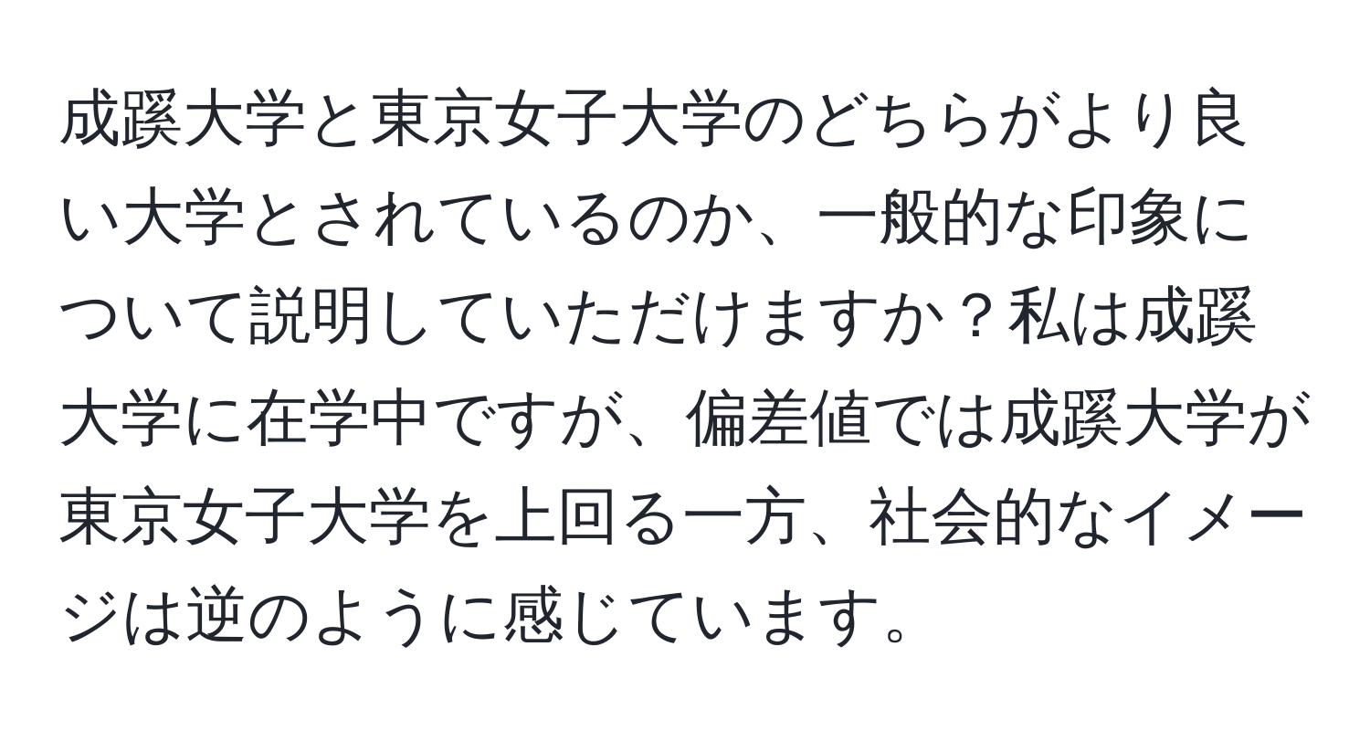 成蹊大学と東京女子大学のどちらがより良い大学とされているのか、一般的な印象について説明していただけますか？私は成蹊大学に在学中ですが、偏差値では成蹊大学が東京女子大学を上回る一方、社会的なイメージは逆のように感じています。