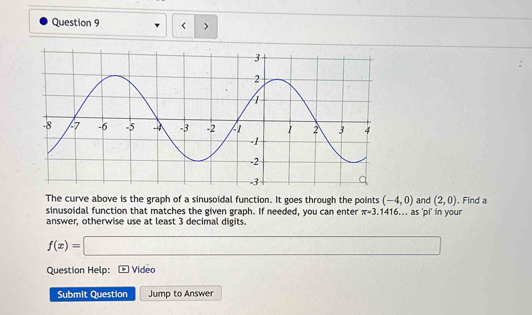 < > 
The curve above is the graph of a sinusoidal function. It goes through the points (-4,0) and (2,0). Find a 
sinusoidal function that matches the given graph. If needed, you can enter π =3.1416... as 'pi' in your 
answer, otherwise use at least 3 decimal digits.
f(x)=□ frac ^circ  (-3,4)
Question Help: Video 
Submit Question Jump to Answer