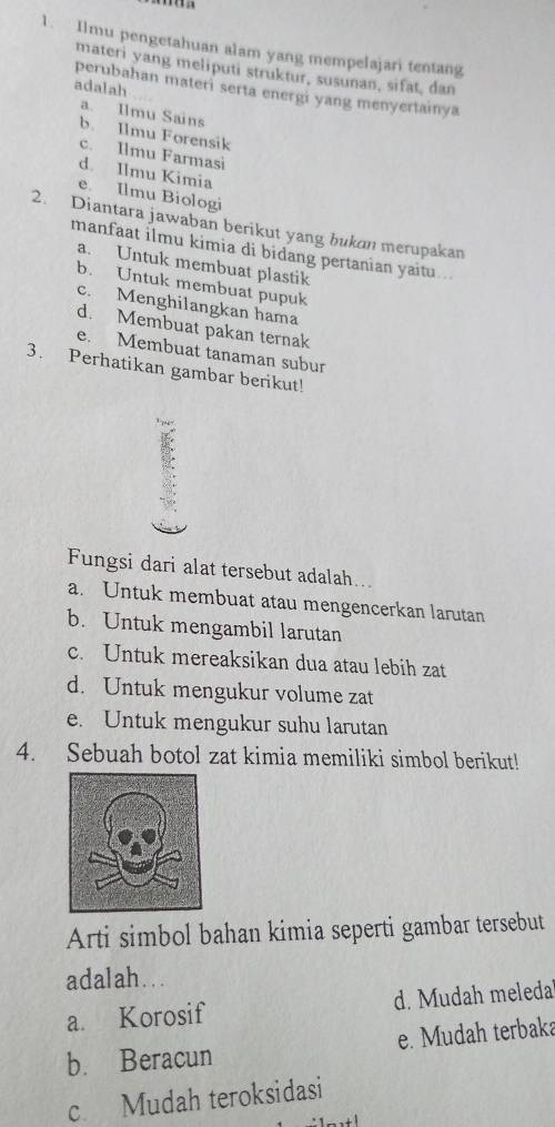 Ilmu pengetahuan alam yang mempelajari tentang
materi yang meliputi struktur, susunan, sifat, dan
adalah
perubahan materi serta energi yang menyertainya
a. Ilmu Sains
b. Ilmu Forensik
c. Ilmu Farmasi
d. Ilmu Kimia
e. Ilmu Biologi
2. Diantara jawaban berikut yang bukan merupakan
manfaat ilmu kimia di bidang pertanian yaitu ...
a. Untuk membuat plastik
b. Untuk membuat pupuk
c. Menghilangkan hama
d. Membuat pakan ternak
e. Membuat tanaman subur
3. Perhatikan gambar berikut!
Fungsi dari alat tersebut adalah..
a. Untuk membuat atau mengencerkan larutan
b. Untuk mengambil larutan
c. Untuk mereaksikan dua atau lebih zat
d. Untuk mengukur volume zat
e. Untuk mengukur suhu larutan
4. Sebuah botol zat kimia memiliki simbol berikut!
Arti simbol bahan kimia seperti gambar tersebut
adalah.. .
a. Korosif d. Mudah meleda
b. Beracun e. Mudah terbaka
c Mudah teroksidasi