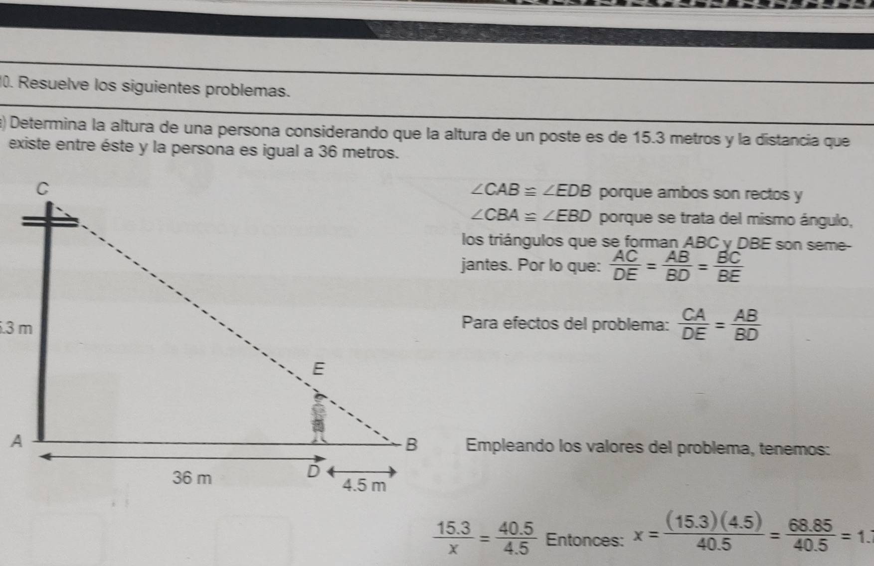 Resuelve los siguientes problemas. 
a) Determina la altura de una persona considerando que la altura de un poste es de 15.3 metros y la distancía que 
existe entre éste y la persona es igual a 36 metros.
∠ CAB≌ ∠ EDB porque ambos son rectos y
∠ CBA≌ ∠ EBD porque se trata del mismo ángulo, 
los triángulos que se forman ABC y DBE son seme- 
jantes. Por lo que:  AC/DE = AB/BD = BC/BE 
Para efectos del problema:  CA/DE = AB/BD 
Empleando los valores del problema, tenemos:
 (15.3)/x = (40.5)/4.5  Entonces: x= ((15.3)(4.5))/40.5 = (68.85)/40.5 =1.