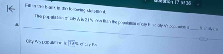 Fill in the blank in the following statement. 
The population of city A is 21% less than the population of city B, so city A's population is _ % of city B's 
City A's population is [79]% of city B's