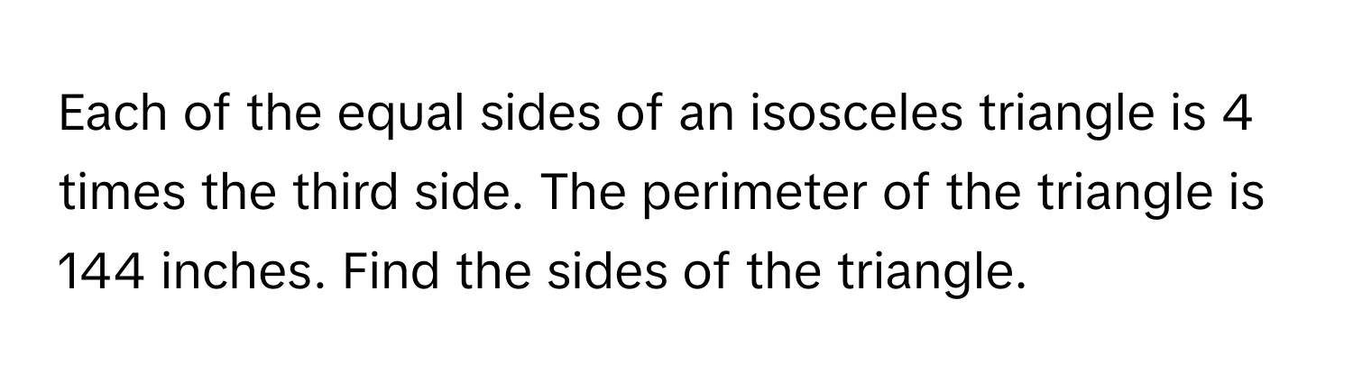 Each of the equal sides of an isosceles triangle is 4 times the third side. The perimeter of the triangle is 144 inches. Find the sides of the triangle.