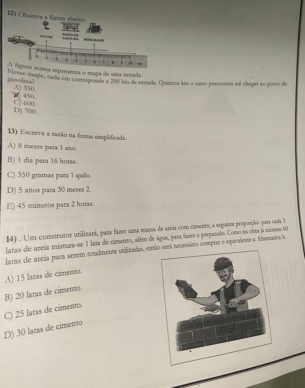 Observe a figura abaixo.
representa o mapa de uma estrada.
Nesse mapa, cadá cm corresponde a 200 km de estrada. Quantos km o carro percorrerá até chegar ao posto de
gasolina?
A) 350.
450.
C) 600.
D) 700.
13) Escreva a razão na forma simplificada.
A) 8 meses para 1 ano.
B) 1 dia para 16 horas.
C) 350 gramas para 1 quilo.
D) 5 anos para 30 meses 2.
E) 45 minutos para 2 horas.
14) . Um construtor utilizará, para fazer uma massa de areia com cimento, a seguinte proporção: para cada 3
latas de areia mistura-se 1 lata de cimento, além de água, para fazer o preparado. Como na obra já existem 60
latas de areia para serem totalmente utilizadas, entserá necessário comprar o equivalente a: Alternativa b.
A) 15 latas de cimento.
B) 20 latas de cimento.
C) 25 latas de cimento.
D) 30 latas de cimento