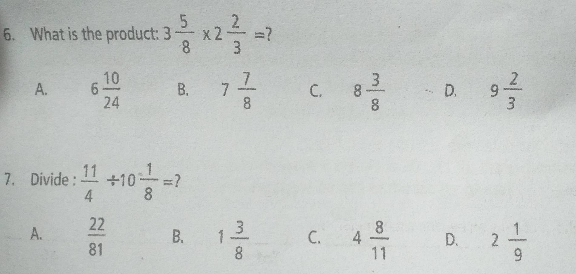 What is the product: 3 5/8 * 2 2/3 =
A.
6 10/24 
B. 7 7/8  8 3/8  9 2/3 
C.
D.
7. Divide :  11/4 / 10 1/8 = 7
A.
 22/81 
B. 1 3/8 
C. 4 8/11 
D. 2 1/9 