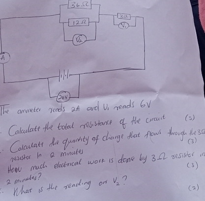 365 
3a 
122 
A
24V
The ammeter reads at and V reads 6V
Calculate the total resistance of the craut (s) 
. Colculatt the quanity of change that fows through tlu30 
(3) 
resistor In a minute
How much electrical work is done by 3 22 sesister in 
(3)
2 mnutes? 
What is the reading on V_2 n
( 2)