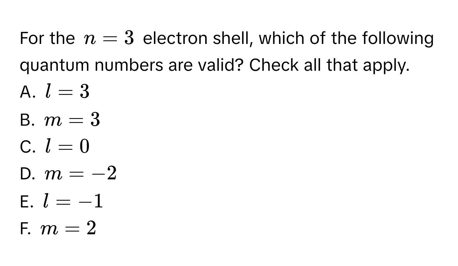 For the $n=3$ electron shell, which of the following quantum numbers are valid? Check all that apply. 
A. $l=3$
B. $m=3$
C. $l=0$
D. $m=-2$
E. $l=-1$
F. $m=2$