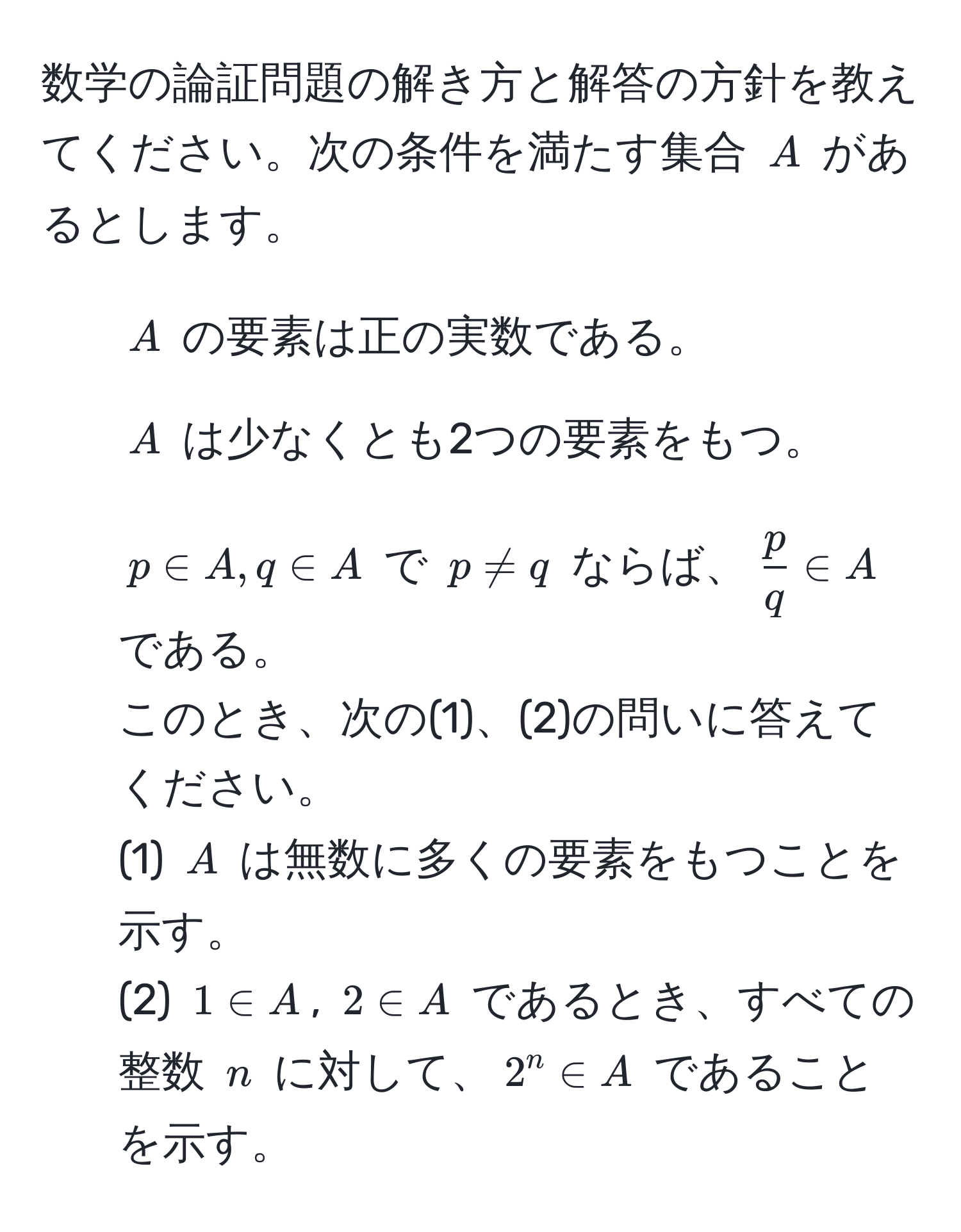 数学の論証問題の解き方と解答の方針を教えてください。次の条件を満たす集合 $A$ があるとします。
1. $A$ の要素は正の実数である。
2. $A$ は少なくとも2つの要素をもつ。
3. $p ∈ A, q ∈ A$ で $p != q$ ならば、$ p/q  ∈ A$ である。
このとき、次の(1)、(2)の問いに答えてください。
(1) $A$ は無数に多くの要素をもつことを示す。
(2) $1 ∈ A$, $2 ∈ A$ であるとき、すべての整数 $n$ に対して、$2^n ∈ A$ であることを示す。