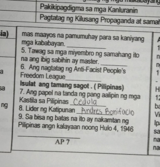 ia) mas maayos na pamumuhay para sa kaniyang 
mga kababayan. 
_ 
5. Tawag sa mga miyembro ng samahang ito n 
na ang ibig sabihin ay master. _n 
6. Ang nagtatag ng Anti-Facist People's 1 
a Freedom League 
_ 
. 
Isulat ang tamang sagot . ( Pilipinas) H 
a 7. Ang papel na tanda ng pang aalipin ng mga 1
Kastila sa Pilipinas ba 
ng 8. Lider ng Katipunan_ 
Vị 
9. Sa bisa ng batas na ito ay nakamtan ng Ip 
_ 
Pilipinas angn kalayaan noong Hulo 4, 1946 sa 
AP 7 
na 
na