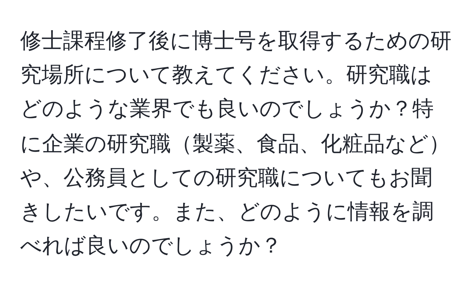 修士課程修了後に博士号を取得するための研究場所について教えてください。研究職はどのような業界でも良いのでしょうか？特に企業の研究職製薬、食品、化粧品などや、公務員としての研究職についてもお聞きしたいです。また、どのように情報を調べれば良いのでしょうか？