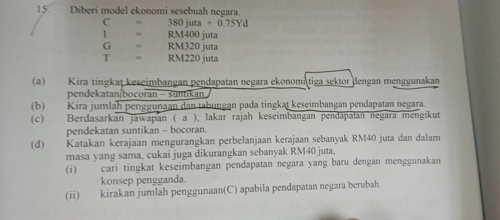 Diberi model ekonomi sesebuah negara.
C= 380 juta +0.75Yd
I= RM400 juta
G= RM320 juta
T= RM220 juta 
(a) Kira tingkat keseimbangan pendapatan negara ekonomi tiga sektor dengan menggunakan 
pendekatan/bocoran - suntikan. 
(b) Kira jumlah penggunaan dan tabungan pada tingkat keseimbangan pendapatan negara. 
(c) Berdasarkan jawapan ( a ), lakar rajah keseimbangan pendapatan negara mengikut 
pendekatan suntikan - bocoran. 
(d) Katakan kerajaan mengurangkan perbelanjaan kerajaan sebanyak RM40 juta dan dalam 
masa yang sama, cukai juga dikurangkan sebanyak RM40 juta, 
(i) cari tingkat keseimbangan pendapatan negara yang baru dengan menggunakan 
konsep pengganda. 
(ii) kirakan jumlah penggunaan(C) apabila pendapatan negara berubah.