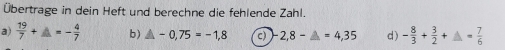 Übertrage in dein Heft und berechne die fehlende Zahl. 
a)  19/7 +_ =- 4/7  b) △ -0,75=-1,8 c) 2,8-△ =4,35 d) - 8/3 + 3/2 += 7/6 