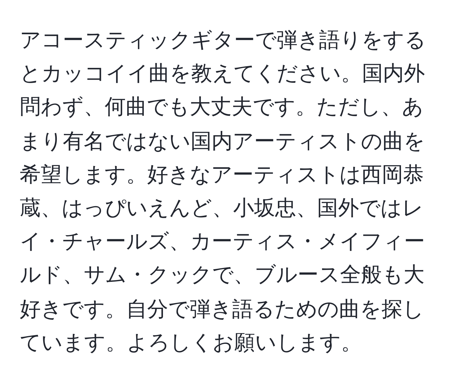 アコースティックギターで弾き語りをするとカッコイイ曲を教えてください。国内外問わず、何曲でも大丈夫です。ただし、あまり有名ではない国内アーティストの曲を希望します。好きなアーティストは西岡恭蔵、はっぴいえんど、小坂忠、国外ではレイ・チャールズ、カーティス・メイフィールド、サム・クックで、ブルース全般も大好きです。自分で弾き語るための曲を探しています。よろしくお願いします。