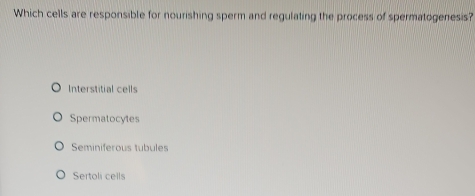 Which cells are responsible for nourishing sperm and regulating the process of spermatogenesis?
Interstitial cells
Spermatocytes
Seminiferous tubules
Sertoli cells