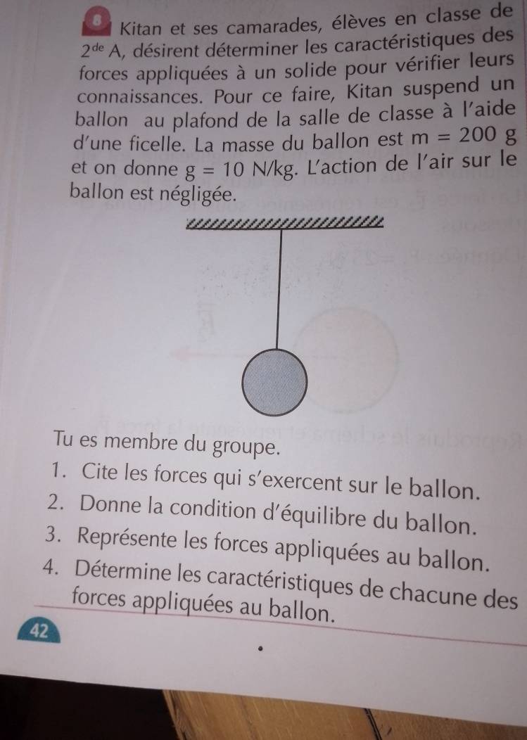 Kitan et ses camarades, élèves en classe de
2^(de)A , désirent déterminer les caractéristiques des 
forces appliquées à un solide pour vérifier leurs 
connaissances. Pour ce faire, Kitan suspend un 
ballon au plafond de la salle de classe à l'aide 
d’une ficelle. La masse du ballon est m=200 g
et on donne g=10N/kg. L'action de l'air sur le 
ballon est négligée. 
Tu es membre du groupe. 
1. Cite les forces qui s'exercent sur le ballon. 
2. Donne la condition d'équilibre du ballon. 
3. Représente les forces appliquées au ballon. 
4. Détermine les caractéristiques de chacune des 
forces appliquées au ballon. 
42