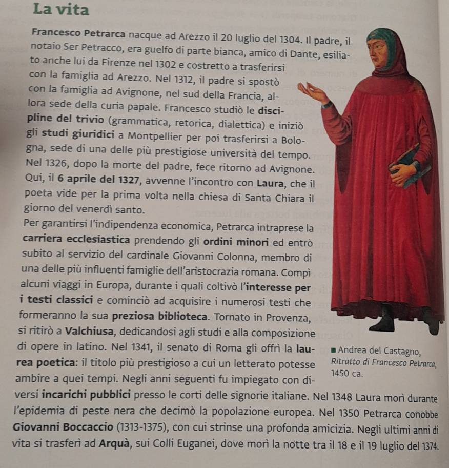 La vita
Francesco Petrarca nacque ad Arezzo il 20 luglio del 1304. Il padre, il
notaio Ser Petracco, era guelfo di parte bianca, amico di Dante, esilia-
to anche lui da Firenze nel 1302 e costretto a trasferirsi
con la famiglia ad Arezzo. Nel 1312, il padre si spostò
con la famiglia ad Avignone, nel sud della Francia, al-
lora sede della curia papale. Francesco studiò le disci-
pline del trivio (grammatica, retorica, dialettica) e iniziò
gli studi giuridici a Montpellier per poi trasferirsi a Bolo-
gna, sede di una delle più prestigiose università del tempo.
Nel 1326, dopo la morte del padre, fece ritorno ad Avignone.
Qui, il 6 aprile del 1327, avvenne l’incontro con Laura, che il
poeta vide per la prima volta nella chiesa di Santa Chiara il
giorno del venerdì santo.
Per garantirsi l’indipendenza economica, Petrarca intraprese la
carriera ecclesiastica prendendo gli ordini minori ed entrò
subito al servizio del cardinale Giovanni Colonna, membro di
una delle più influenti famiglie dell’aristocrazia romana. Compì
alcuni viaggi in Europa, durante i quali coltivò l’interesse per
i testi classici e cominciò ad acquisire i numerosi testi che
formeranno la sua preziosa biblioteca. Tornato in Provenza,
si ritirò a Valchiusa, dedicandosi agli studi e alla composizione
di opere in latino. Nel 1341, il senato di Roma gli offrì la Iau- Andrea del Castagno,
rea poetica: il títolo più prestigioso a cui un letterato potesse Ritratto di Francesco Petrarca,
1450 ca.
ambire a quei tempi. Negli anni seguenti fu impiegato con di-
versi incarichi pubblici presso le corti delle signorie italiane. Nel 1348 Laura morì durante
l’epidemia di peste nera che decimò la popolazione europea. Nel 1350 Petrarca conobbe
Giovanni Boccaccio (1313-1375), con cui strinse una profonda amicizia. Negli ultimi anni di
vita si trasferì ad Arquà, sui Colli Euganei, dove morì la notte tra il 18 e il 19 luglio del 1374.