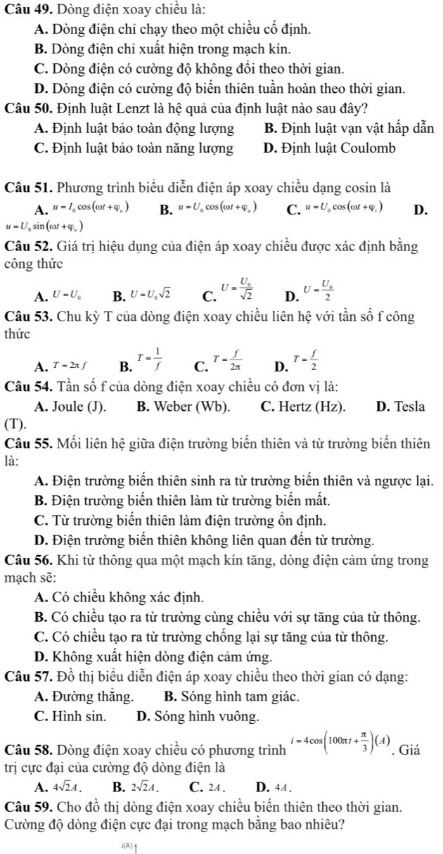 Dòng điện xoay chiều là:
A. Dòng điện chi chạy theo một chiều cố định.
B. Dòng điện chỉ xuất hiện trong mạch kín.
C. Dòng điện có cường độ không đồi theo thời gian.
D. Dòng điện có cường độ biến thiên tuần hoàn theo thời gian.
Câu 50. Định luật Lenzt là hệ quả của định luật nào sau đây?
A. Định luật bảo toàn động lượng B. Định luật vạn vật hấp dẫn
C. Định luật bảo toàn năng lượng D. Định luật Coulomb
Câu 51. Phương trình biểu diễn điện áp xoay chiều dạng cosin là
A. u=I_0cos (omega t+varphi _u) B. u=U_0cos (omega t+varphi _w) C. u=U_0cos (omega t+varphi _i) D.
u=U_0sin (omega t+varphi _u)
Câu 52. Giá trị hiệu dụng của điện áp xoay chiều được xác định bdot ang
công thức
A. U=U_0 B. U=U_0sqrt(2) C. U=frac U_0sqrt(2) D. U=frac U_02
Câu 53. Chu kỳ T của dòng điện xoay chiều liên hệ với tần số f công
thức
A. T=2π f B. T= 1/f  C. T= f/2π   D. T= f/2 
Câu 54. Tần số f của dòng điện xoay chiều có đơn vị là:
A. Joule (J). B. Weber (Wb). C. Hertz (Hz). D. Tesla
(T).
Câu 55. Mối liên hệ giữa điện trường biến thiên và từ trường biến thiên
là:
A. Điện trường biến thiên sinh ra từ trường biến thiên và ngược lại.
B. Điện trường biến thiên làm từ trường biến mất.
C. Từ trường biến thiên làm điện trường ồn định.
D. Điện trường biến thiên không liên quan đến từ trường.
Câu 56. Khi từ thông qua một mạch kín tăng, dòng điện cảm ứng trong
mạch sẽ:
A. Có chiều không xác định.
B. Có chiều tạo ra từ trường cùng chiều với sự tăng của từ thông.
C. Có chiều tạo ra từ trường chống lại sự tăng của từ thông.
D. Không xuất hiện dòng điện cảm ứng.
Câu 57. Đồ thị biểu diễn điện áp xoay chiều theo thời gian có dạng:
A. Đường thắng. B. Sóng hình tam giác.
C. Hình sin. D. Sóng hình vuông.
Câu 58. Dòng điện xoay chiều có phương trình i=4cos (100π t+ π /3 )(A). Giá
trị cực đại của cường độ dòng điện là
A. 4sqrt(2)A. B. 2sqrt(2)A. C. 24 . D. 4A .
Câu 59. Cho đồ thị dòng điện xoay chiều biến thiên theo thời gian.
Cường độ dòng điện cực đại trong mạch bằng bao nhiêu?
(A)