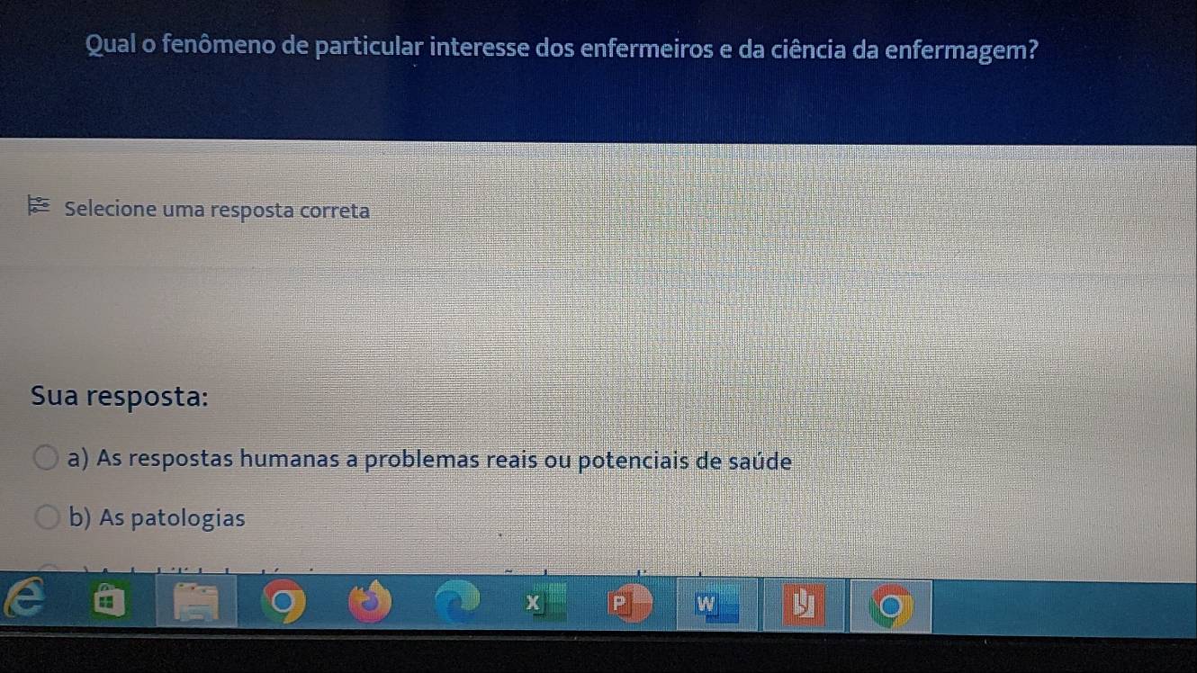 Qual o fenômeno de particular interesse dos enfermeiros e da ciência da enfermagem?
Selecione uma resposta correta
Sua resposta:
a) As respostas humanas a problemas reais ou potenciais de saúde
b) As patologias