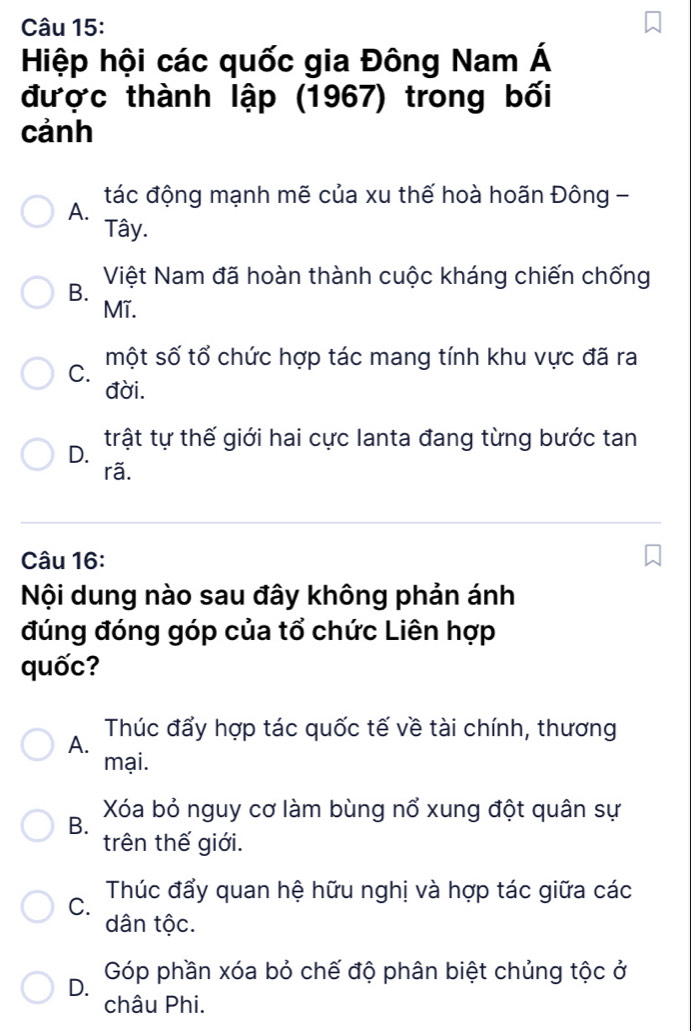 Hiệp hội các quốc gia Đông Nam Á
được thành lập (1967) trong bối
cảnh
tác động mạnh mẽ của xu thế hoà hoãn Đông -
A.
Tây.
Việt Nam đã hoàn thành cuộc kháng chiến chống
B.
Mĩ.
một số tổ chức hợp tác mang tính khu vực đã ra
C.
đời.
trật tự thế giới hai cực lanta đang từng bước tan
D.
rã.
Câu 16:
Nội dung nào sau đây không phản ánh
đúng đóng góp của tổ chức Liên hợp
quốc?
Thúc đẩy hợp tác quốc tế về tài chính, thương
A.
mại.
B. Xóa bỏ nguy cơ làm bùng nổ xung đột quân sự
trên thế giới.
C. Thúc đẩy quan hệ hữu nghị và hợp tác giữa các
dân tộc.
D. Góp phần xóa bỏ chế độ phân biệt chủng tộc ở
châu Phi.