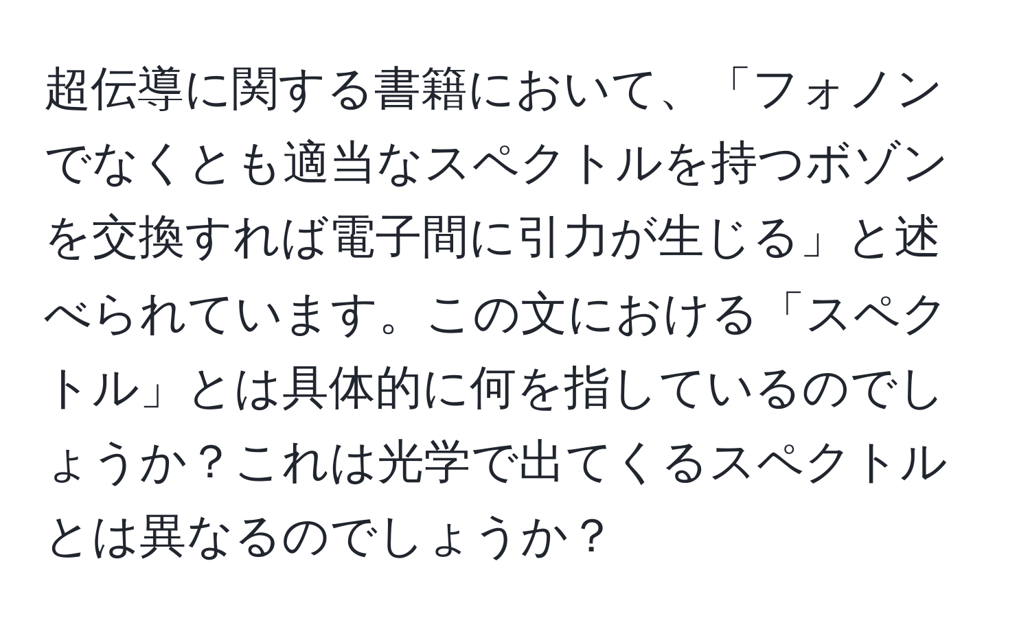 超伝導に関する書籍において、「フォノンでなくとも適当なスペクトルを持つボゾンを交換すれば電子間に引力が生じる」と述べられています。この文における「スペクトル」とは具体的に何を指しているのでしょうか？これは光学で出てくるスペクトルとは異なるのでしょうか？