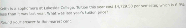 Keith is a sophomore at Lakeside College. Tuition this year cost $4,729.50 per semester, which is 6.9%
less than it was last year. What was last year's tuition price? 
Round your answer to the nearest cent.