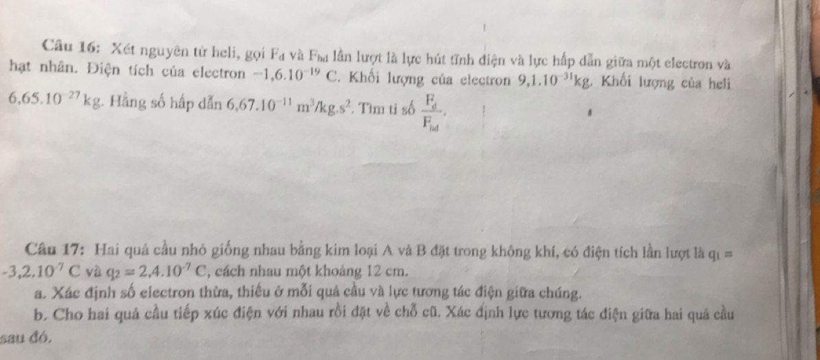 Xét nguyên tử heli, gọi F_4 và F_bc lu lần lượt là lực hút tĩnh điện và lực hấp dẫn giữa một electron và 
hạt nhân. Điện tích của electron -1, 6.10^(-19)C. Khối lượng của electron 9, 1.10^(-31)kg. Khối lượng của heli
6,65.10^(-27)kg : Hằng số hấp dẫn 6,67.10^(-11)m^3/kg.s^2. Tìm ti số frac (F_d)^2(F_icd)^2. 
Câu 17: Hai quả cầu nhỏ giống nhau bằng kim loại A và B đặt trong không khí, có điện tích lần lượt là q_1=
-3,2.10^(-7)C và q_2=2, 4.10^(-7)C , cách nhau một khoảng 12 cm. 
a. Xác định số electron thừa, thiếu ở mỗi quả cầu và lực tương tác điện giữa chúng. 
b. Cho hai quả cầu tiếp xúc điện với nhau rồi đặt về chỗ cũ. Xác định lực tương tác điện giữa hai quả cầu 
sau đó,